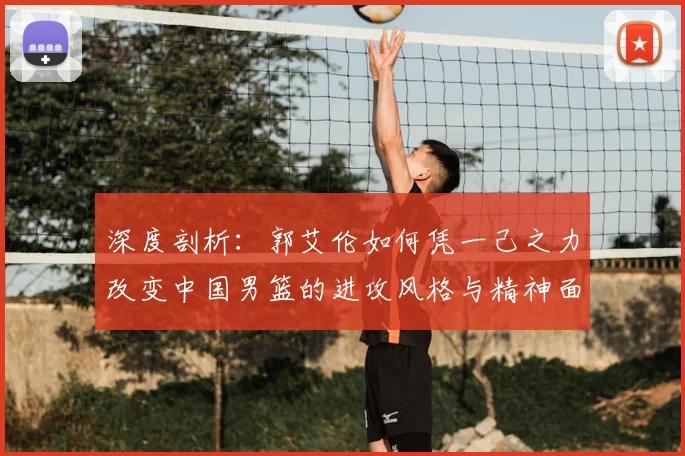 深度剖析:郭艾伦如何凭一己之力改变中国男篮的进攻风格与精神面貌