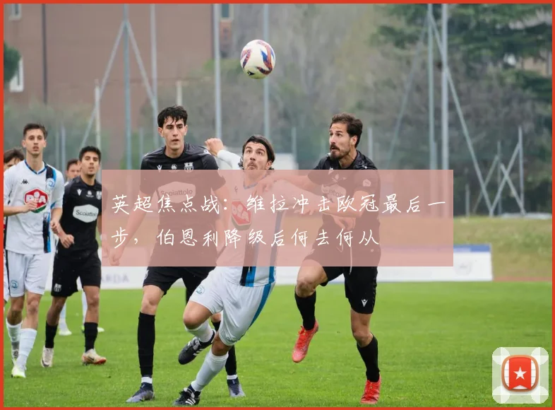 英超焦点战：维拉冲击欧冠最后一步，伯恩利降级后何去何从