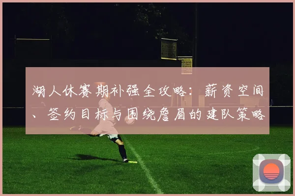 湖人休赛期补强全攻略:薪资空间、签约目标与围绕詹眉的建队策略解析