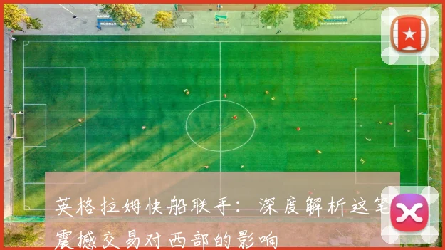 英格拉姆快船联手:深度解析这笔震撼交易对西部的影响