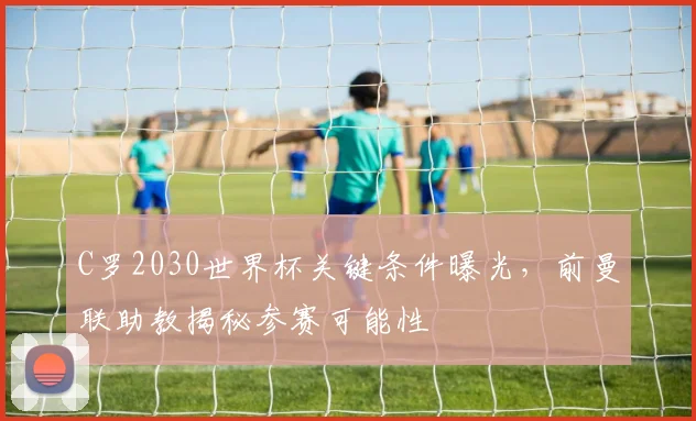 C罗2030世界杯关键条件曝光，前曼联助教揭秘参赛可能性