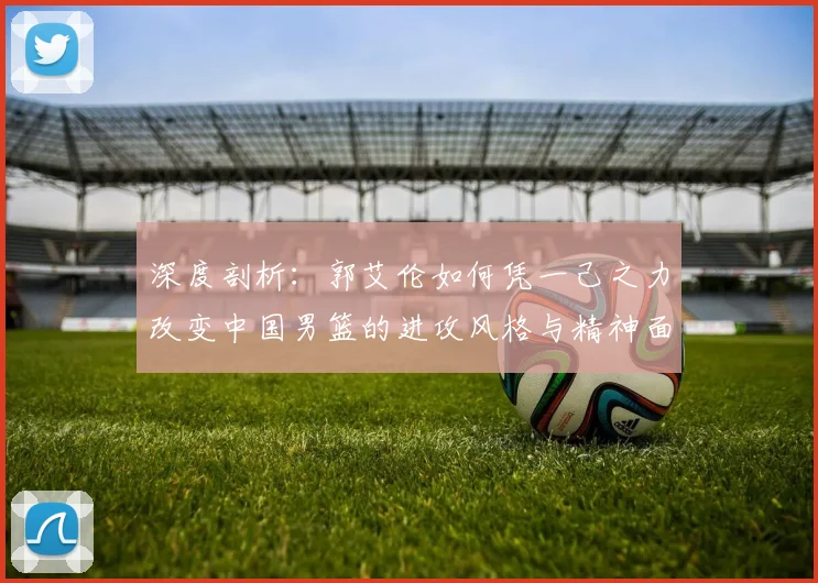 深度剖析：郭艾伦如何凭一己之力改变中国男篮的进攻风格与精神面貌