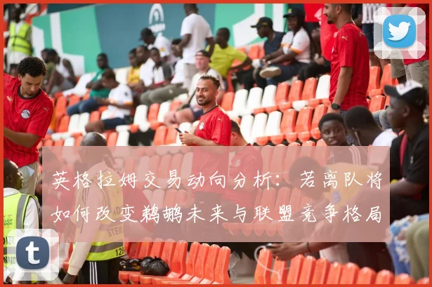 英格拉姆交易动向分析:若离队将如何改变鹈鹕未来与联盟竞争格局