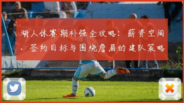 湖人休赛期补强全攻略：薪资空间、签约目标与围绕詹眉的建队策略解析