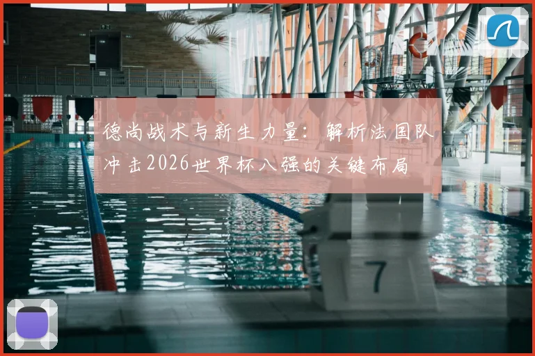 德尚战术与新生力量:解析法国队冲击2026世界杯八强的关键布局